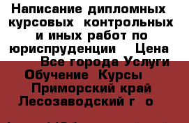 Написание дипломных, курсовых, контрольных и иных работ по юриспруденции  › Цена ­ 500 - Все города Услуги » Обучение. Курсы   . Приморский край,Лесозаводский г. о. 